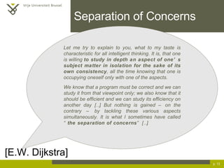 Separation of Concerns p.  [E.W. Dijkstra] Let me try to explain to you, what to my taste is characteristic for all intelligent thinking. It is, that one is willing  to study in depth an aspect of one’s subject matter in isolation for the sake of its own consistency , all the time knowing that one is occupying oneself only with one of the aspects. We know that a program must be correct and we can study it from that viewpoint only; we also know that it should be efficient and we can study its efficiency on another day […] But nothing is gained – on the contrary – by tackling these various aspects simultaneously. It is what I sometimes have called “ the separation of concerns ” […] 