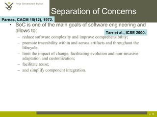 Separation of Concerns SoC is one of the main goals of software engineering and allows to: reduce software complexity and improve comprehensibility; promote traceability within and across artifacts and throughout the lifecycle; limit the impact of change, facilitating evolution and non-invasive adaptation and customization; facilitate reuse; and simplify component integration. p.  Tarr et al., ICSE 2000. Parnas, CACM 15(12), 1972. 