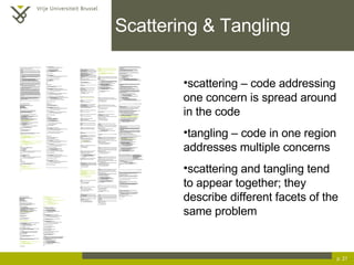 Scattering & Tangling p.  scattering – code addressing one concern is spread around in the code tangling – code in one region addresses multiple concerns scattering and tangling tend to appear together; they describe different facets of the same problem /* * ==================================================================== * * The Apache Software License, Version 1.1 * * Copyright (c) 1999 The Apache Software Foundation.  All rights * reserved. * * Redistribution and use in source and binary forms, with or without * modification, are permitted provided that the following conditions * are met: * * 1. Redistributions of source code must retain the above copyright *  notice, this list of conditions and the following disclaimer. * * 2. Redistributions in binary form must reproduce the above copyright *  notice, this list of conditions and the following disclaimer in *  the documentation and/or other materials provided with the *  distribution. * * 3. The end-user documentation included with the redistribution, if *  any, must include the following acknowlegement: *  &quot;This product includes software developed by the *  Apache Software Foundation (http://www.apache.org/).&quot; *  Alternately, this acknowlegement may appear in the software itself, *  if and wherever such third-party acknowlegements normally appear. * * 4. The names &quot;The Jakarta Project&quot;, &quot;Tomcat&quot;, and &quot;Apache Software *  Foundation&quot; must not be used to endorse or promote products derived *  from this software without prior written permission. For written *  permission, please contact apache@apache.org. * * 5. Products derived from this software may not be called &quot;Apache&quot; *  nor may &quot;Apache&quot; appear in their names without prior written *  permission of the Apache Group. * * THIS SOFTWARE IS PROVIDED ``AS IS'' AND ANY EXPRESSED OR IMPLIED * WARRANTIES, INCLUDING, BUT NOT LIMITED TO, THE IMPLIED WARRANTIES * OF MERCHANTABILITY AND FITNESS FOR A PARTICULAR PURPOSE ARE * DISCLAIMED.  IN NO EVENT SHALL THE APACHE SOFTWARE FOUNDATION OR * ITS CONTRIBUTORS BE LIABLE FOR ANY DIRECT, INDIRECT, INCIDENTAL, * SPECIAL, EXEMPLARY, OR CONSEQUENTIAL DAMAGES (INCLUDING, BUT NOT * LIMITED TO, PROCUREMENT OF SUBSTITUTE GOODS OR SERVICES; LOSS OF * USE, DATA, OR PROFITS; OR BUSINESS INTERRUPTION) HOWEVER CAUSED AND * ON ANY THEORY OF LIABILITY, WHETHER IN CONTRACT, STRICT LIABILITY, * OR TORT (INCLUDING NEGLIGENCE OR OTHERWISE) ARISING IN ANY WAY OUT * OF THE USE OF THIS SOFTWARE, EVEN IF ADVISED OF THE POSSIBILITY OF * SUCH DAMAGE. * ==================================================================== * * This software consists of voluntary contributions made by many * individuals on behalf of the Apache Software Foundation.  For more * information on the Apache Software Foundation, please see * <http://www.apache.org/>. * * [Additional notices, if required by prior licensing conditions] * */ package org.apache.tomcat.session; import org.apache.tomcat.core.*; import org.apache.tomcat.util.StringManager; import java.io.*; import java.net.*; import java.util.*; import javax.servlet.*; import javax.servlet.http.*; /** * Core implementation of an application level session * * @author James Duncan Davidson [duncan@eng.sun.com] * @author Jason Hunter [jch@eng.sun.com] * @author James Todd [gonzo@eng.sun.com] */ public class ApplicationSession implements HttpSession { private StringManager sm = StringManager.getManager(&quot;org.apache.tomcat.session&quot;); private Hashtable values = new Hashtable(); private String id; private ServerSession serverSession; private Context context; private long creationTime = System.currentTimeMillis();; private long thisAccessTime = creationTime; private long lastAccessed = creationTime; private int inactiveInterval = -1; private boolean valid = true; ApplicationSession(String id, ServerSession serverSession, Context context) { this.serverSession = serverSession; this.context = context; this.id = id; this.inactiveInterval = context.getSessionTimeOut(); if (this.inactiveInterval != -1) { this.inactiveInterval *= 60; } } ServerSession getServerSession() { return serverSession; } /** * Called by context when request comes in so that accesses and * inactivities can be dealt with accordingly. */ void accessed() { // set last accessed to thisAccessTime as it will be left over // from the previous access lastAccessed = thisAccessTime; thisAccessTime = System.currentTimeMillis(); validate(); } void validate() { // if we have an inactive interval, check to see if we've exceeded it if (inactiveInterval != -1) { int thisInterval = (int)(System.currentTimeMillis() - lastAccessed) / 1000; if (thisInterval > inactiveInterval) { invalidate(); } } } // HTTP SESSION IMPLEMENTATION METHODS public String getId() { if (valid) { return id; } else { String msg = sm.getString(&quot;applicationSession.session.ise&quot;); throw new IllegalStateException(msg); } } public long getCreationTime() { if (valid) { return creationTime; } else { String msg = sm.getString(&quot;applicationSession.session.ise&quot;); throw new IllegalStateException(msg); } } /** * * @deprecated */ public HttpSessionContext getSessionContext() { return new SessionContextImpl(); } public long getLastAccessedTime() { if (valid) { return lastAccessed; } else { String msg = sm.getString(&quot;applicationSession.session.ise&quot;); throw new IllegalStateException(msg); } } public void invalidate() { serverSession.removeApplicationSession(context); // remove everything in the session Enumeration enum = values.keys(); while (enum.hasMoreElements()) { String name = (String)enum.nextElement(); removeValue(name); } valid = false; } public boolean isNew() { if (! valid) { String msg = sm.getString(&quot;applicationSession.session.ise&quot;); throw new IllegalStateException(msg); } if (thisAccessTime == creationTime) { return true; } else { return false; } } /** * @deprecated */ public void putValue(String name, Object value) { setAttribute(name, value); } public void setAttribute(String name, Object value) { if (! valid) { String msg = sm.getString(&quot;applicationSession.session.ise&quot;); throw new IllegalStateException(msg); } if (name == null) { String msg = sm.getString(&quot;applicationSession.value.iae&quot;); throw new IllegalArgumentException(msg); } removeValue(name);  // remove any existing binding if (value != null && value instanceof HttpSessionBindingListener) { HttpSessionBindingEvent e = new HttpSessionBindingEvent(this, name); ((HttpSessionBindingListener)value).valueBound(e); } values.put(name, value); } /** * @deprecated */ public Object getValue(String name) { return getAttribute(name); } public Object getAttribute(String name) { if (! valid) { String msg = sm.getString(&quot;applicationSession.session.ise&quot;); throw new IllegalStateException(msg); } if (name == null) { String msg = sm.getString(&quot;applicationSession.value.iae&quot;); throw new IllegalArgumentException(msg); } return values.get(name); } /** * @deprecated */ public String[] getValueNames() { Enumeration e = getAttributeNames(); Vector names = new Vector(); while (e.hasMoreElements()) { names.addElement(e.nextElement()); } String[] valueNames = new String[names.size()]; names.copyInto(valueNames); return valueNames; } public Enumeration getAttributeNames() { if (! valid) { String msg = sm.getString(&quot;applicationSession.session.ise&quot;); throw new IllegalStateException(msg); } Hashtable valuesClone = (Hashtable)values.clone(); return (Enumeration)valuesClone.keys(); } /** * @deprecated */ public void removeValue(String name) { removeAttribute(name); } public void removeAttribute(String name) { if (! valid) { String msg = sm.getString(&quot;applicationSession.session.ise&quot;); throw new IllegalStateException(msg); } if (name == null) { String msg = sm.getString(&quot;applicationSession.value.iae&quot;); throw new IllegalArgumentException(msg); } Object o = values.get(name); if (o instanceof HttpSessionBindingListener) { HttpSessionBindingEvent e = new HttpSessionBindingEvent(this,name); ((HttpSessionBindingListener)o).valueUnbound(e); } values.remove(name); } public void setMaxInactiveInterval(int interval) { if (! valid) { String msg = sm.getString(&quot;applicationSession.session.ise&quot;); throw new IllegalStateException(msg); } inactiveInterval = interval; } public int getMaxInactiveInterval() { if (! valid) { String msg = sm.getString(&quot;applicationSession.session.ise&quot;); throw new IllegalStateException(msg); } return inactiveInterval; } } //----------------------------------------------------------------------- package org.apache.tomcat.session; import org.apache.tomcat.core.*; import org.apache.tomcat.util.StringManager; import java.io.*; import java.net.*; import java.util.*; import javax.servlet.*; import javax.servlet.http.*; /** * Core implementation of a server session * * @author James Duncan Davidson [duncan@eng.sun.com] * @author James Todd [gonzo@eng.sun.com] */ public class ServerSession { private StringManager sm = StringManager.getManager(&quot;org.apache.tomcat.session&quot;); private Hashtable values = new Hashtable(); private Hashtable appSessions = new Hashtable(); private String id; private long creationTime = System.currentTimeMillis();; private long thisAccessTime = creationTime; private long lastAccessed = creationTime; private int inactiveInterval = -1; ServerSession(String id) { this.id = id; } public String getId() { return id; } public long getCreationTime() { return creationTime; } public long getLastAccessedTime() { return lastAccessed; } public ApplicationSession getApplicationSession(Context context, boolean create) { ApplicationSession appSession = (ApplicationSession)appSessions.get(context); if (appSession == null && create) { // XXX // sync to ensure valid? appSession = new ApplicationSession(id, this, context); appSessions.put(context, appSession); } // XXX // make sure that we haven't gone over the end of our // inactive interval -- if so, invalidate and create // a new appSession return appSession; } void removeApplicationSession(Context context) { appSessions.remove(context); } /** * Called by context when request comes in so that accesses and * inactivities can be dealt with accordingly. */ void accessed() { // set last accessed to thisAccessTime as it will be left over // from the previous access lastAccessed = thisAccessTime; thisAccessTime = System.currentTimeMillis(); } void validate() void validate() { // if we have an inactive interval, check to see if // we've exceeded it if (inactiveInterval != -1) { int thisInterval = (int)(System.currentTimeMillis() - lastAccessed) / 1000; if (thisInterval > inactiveInterval) { invalidate(); ServerSessionManager ssm = ServerSessionManager.getManager(); ssm.removeSession(this); } } } synchronized void invalidate() { Enumeration enum = appSessions.keys(); while (enum.hasMoreElements()) { Object key = enum.nextElement(); ApplicationSession appSession = (ApplicationSession)appSessions.get(key); appSession.invalidate(); } } public void putValue(String name, Object value) { if (name == null) { String msg = sm.getString(&quot;serverSession.value.iae&quot;); throw new IllegalArgumentException(msg); } removeValue(name);  // remove any existing binding values.put(name, value); } public Object getValue(String name) { if (name == null) { String msg = sm.getString(&quot;serverSession.value.iae&quot;); throw new IllegalArgumentException(msg); } return values.get(name); } public Enumeration getValueNames() { return values.keys(); } public void removeValue(String name) { values.remove(name); } public void setMaxInactiveInterval(int interval) { inactiveInterval = interval; } public int getMaxInactiveInterval() { return inactiveInterval; }  // XXX // sync'd for safty -- no other thread should be getting something // from this while we are reaping. This isn't the most optimal // solution for this, but we'll determine something else later. synchronized void reap() { Enumeration enum = appSessions.keys(); while (enum.hasMoreElements()) { Object key = enum.nextElement(); ApplicationSession appSession = (ApplicationSession)appSessions.get(key); appSession.validate(); } } } ; /** * Standard implementation of the <b>Session</b> interface.  This object is * serializable, so that it can be stored in persistent storage or transferred * to a different JVM for distributable session support. * <p> * <b>IMPLEMENTATION NOTE</b>:  An instance of this class represents both the * internal (Session) and application level (HttpSession) view of the session. * However, because the class itself is not declared public, Java logic outside * of the <code>org.apache.tomcat.session</code> package cannot cast an * HttpSession view of this instance back to a Session view. * * @author Craig R. McClanahan * @version $Revision: 1.2 $ $Date: 2000/05/15 17:54:10 $ */ final class StandardSession implements HttpSession, Session { // ----------------------------------------------------------- Constructors /** * Construct a new Session associated with the specified Manager. * * @param manager The manager with which this Session is associated */ public StandardSession(Manager manager) { super(); this.manager = manager; } /** * The last accessed time for this Session. */ private long lastAccessedTime = creationTime; /** * The Manager with which this Session is associated. */ private Manager manager = null; /** * The maximum time interval, in seconds, between client requests before * the servlet container may invalidate this session.  A negative time * indicates that the session should never time out. */ private int maxInactiveInterval = -1; /** * Flag indicating whether this session is new or not. */ private boolean isNew = true; /** * Flag indicating whether this session is valid or not. */ private boolean isValid = false; /** * The string manager for this package. */ private StringManager sm = StringManager.getManager(&quot;org.apache.tomcat.session&quot;); /** * The HTTP session context associated with this session. */ private static HttpSessionContext sessionContext = null; /** * The current accessed time for this session. */ private long thisAccessedTime = creationTime; // ----------------------------------------------------- Session Properties /** * Set the creation time for this session.  This method is called by the * Manager when an existing Session instance is reused. * * @param time The new creation time */ public void setCreationTime(long time) { this.creationTime = time; this.lastAccessedTime = time; this.thisAccessedTime = time; } /** * Return the session identifier for this session. */ public String getId() { return (this.id); } /** * Set the session identifier for this session. * * @param id The new session identifier */ public void setId(String id) { if ((this.id != null) && (manager != null) && (manager instanceof ManagerBase)) ((ManagerBase) manager).remove(this); this.id = id; if ((manager != null) && (manager instanceof ManagerBase)) ((ManagerBase) manager).add(this); } /** * Return descriptive information about this Session implementation and * the corresponding version number, in the format * <code>&lt;description&gt;/&lt;version&gt;</code>. */ public String getInfo() { return (this.info); } /** * Return the last time the client sent a request associated with this * session, as the number of milliseconds since midnight, January 1, 1970 * GMT.  Actions that your application takes, such as getting or setting * a value associated with the session, do not affect the access time. */ public long getLastAccessedTime() { return (this.lastAccessedTime); } /** * Return the Manager within which this Session is valid. */ public Manager getManager() { return (this.manager); } /** * Set the Manager within which this Session is valid. * * @param manager The new Manager */ public void setManager(Manager manager) { this.manager = manager; } /** * Return the maximum time interval, in seconds, between client requests * before the servlet container will invalidate the session.  A negative * time indicates that the session should never time out. * * @exception IllegalStateException if this method is called on *  an invalidated session */ public int getMaxInactiveInterval() { return (this.maxInactiveInterval); /** * Update the accessed time information for this session.  This method * should be called by the context when a request comes in for a particular * session, even if the application does not reference it. */ public void access() { this.lastAccessedTime = this.thisAccessedTime; this.thisAccessedTime = System.currentTimeMillis(); this.isNew=false; } /** * Perform the internal processing required to invalidate this session, * without triggering an exception if the session has already expired. */ public void expire() { // Remove this session from our manager's active sessions if ((manager != null) && (manager instanceof ManagerBase)) ((ManagerBase) manager).remove(this); // Unbind any objects associated with this session Vector results = new Vector(); Enumeration attrs = getAttributeNames(); while (attrs.hasMoreElements()) { String attr = (String) attrs.nextElement(); results.addElement(attr); } Enumeration names = results.elements(); while (names.hasMoreElements()) { String name = (String) names.nextElement(); removeAttribute(name); } // Mark this session as invalid setValid(false); } /** } /** * Set the <code>isNew</code> flag for this session. * * @param isNew The new value for the <code>isNew</code> flag */ void setNew(boolean isNew) { this.isNew = isNew; } /** * Set the <code>isValid</code> flag for this session. * * @param isValid The new value for the <code>isValid</code> flag */ void setValid(boolean isValid) { this.isValid = isValid; } // ------------------------------------------------- HttpSession Properties /** * Return the time when this session was created, in milliseconds since * midnight, January 1, 1970 GMT. * * @exception IllegalStateException if this method is called on an *  invalidated session */ public long getCreationTime() { return (this.creationTime); } /** * Return the session context with which this session is associated. * * @deprecated As of Version 2.1, this method is deprecated and has no *  replacement.  It will be removed in a future version of the *  Java Servlet API. */ public HttpSessionContext getSessionContext() { if (sessionContext == null) sessionContext = new StandardSessionContext(); return (sessionContext); } // ----------------------------------------------HttpSession Public Methods /** * Return the object bound with the specified name in this session, or * <code>null</code> if no object is bound with that name. * * @param name Name of the attribute to be returned * * @exception IllegalStateException if this method is called on an *  invalidated session */ public Object getAttribute(String name) { return (attributes.get(name)); } /** * Return an <code>Enumeration</code> of <code>String</code> objects * containing the names of the objects bound to this session. * * @exception IllegalStateException if this method is called on an *  invalidated session */ public Enumeration getAttributeNames() { return (attributes.keys()); } /** * Return the object bound with the specified name in this session, or * <code>null</code> if no object is bound with that name. * * @param name Name of the value to be returned * * @exception IllegalStateException if this method is called on an *  invalidated session * * @deprecated As of Version 2.2, this method is replaced by *  <code>getAttribute()</code> */ public Object getValue(String name) { return (getAttribute(name)); } /** * Return the set of names of objects bound to this session.  If there * are no such objects, a zero-length array is returned. * * @exception IllegalStateException if this method is called on an *  invalidated session * * @deprecated As of Version 2.2, this method is replaced by *  <code>getAttributeNames()</code> */ public String[] getValueNames() { Vector results = new Vector(); Enumeration attrs = getAttributeNames(); while (attrs.hasMoreElements()) { String attr = (String) attrs.nextElement(); results.addElement(attr); } String names[] = new String[results.size()]; for (int i = 0; i < names.length; i++) names[i] = (String) results.elementAt(i); return (names); } /** * Invalidates this session and unbinds any objects bound to it. * * @exception IllegalStateException if this method is called on *  an invalidated session */ public void invalidate() { // Cause this session to expire expire(); } /** * Return <code>true</code> if the client does not yet know about the * session, or if the client chooses not to join the session.  For * example, if the server used only cookie-based sessions, and the client * has disabled the use of cookies, then a session would be new on each * request. * * @exception IllegalStateException if this method is called on an *  invalidated session */ public boolean isNew() { return (this.isNew); } * Remove the object bound with the specified name from this session.  If * the session does not have an object bound with this name, this method * does nothing. * <p> * After this method executes, and if the object implements * <code>HttpSessionBindingListener</code>, the container calls * <code>valueUnbound()</code> on the object. * * @param name Name of the object to remove from this session. * * @exception IllegalStateException if this method is called on an *  invalidated session */ public void removeAttribute(String name) { synchronized (attributes) { Object object = attributes.get(name); if (object == null) return; attributes.remove(name); //  System.out.println( &quot;Removing attribute &quot; + name ); if (object instanceof HttpSessionBindingListener) { ((HttpSessionBindingListener) object).valueUnbound (new HttpSessionBindingEvent((HttpSession) this, name)); } } } * Bind an object to this session, using the specified name.  If an object * of the same name is already bound to this session, the object is * replaced. * <p> * After this method executes, and if the object implements * <code>HttpSessionBindingListener</code>, the container calls * <code>valueBound()</code> on the object. * * @param name Name to which the object is bound, cannot be null * @param value Object to be bound, cannot be null * * @exception IllegalArgumentException if an attempt is made to add a *  non-serializable object in an environment marked distributable. * @exception IllegalStateException if this method is called on an *  invalidated session */ public void setAttribute(String name, Object value) { if ((manager != null) && manager.getDistributable() && !(value instanceof Serializable)) throw new IllegalArgumentException (sm.getString(&quot;standardSession.setAttribute.iae&quot;)); synchronized (attributes) { removeAttribute(name); attributes.put(name, value); if (value instanceof HttpSessionBindingListener) ((HttpSessionBindingListener) value).valueBound (new HttpSessionBindingEvent((HttpSession) this, name)); } } // -------------------------------------------- HttpSession Private Methods /** * Read a serialized version of this session object from the specified * object input stream. * <p> * <b>IMPLEMENTATION NOTE</b>:  The reference to the owning Manager * is not restored by this method, and must be set explicitly. * * @param stream The input stream to read from * * @exception ClassNotFoundException if an unknown class is specified * @exception IOException if an input/output error occurs */ private void readObject(ObjectInputStream stream) throws ClassNotFoundException, IOException { // Deserialize the scalar instance variables (except Manager) creationTime = ((Long) stream.readObject()).longValue(); id = (String) stream.readObject(); lastAccessedTime = ((Long) stream.readObject()).longValue(); maxInactiveInterval = ((Integer) stream.readObject()).intValue(); isNew = ((Boolean) stream.readObject()).booleanValue(); isValid = ((Boolean) stream.readObject()).booleanValue(); // Deserialize the attribute count and attribute values int n = ((Integer) stream.readObject()).intValue(); for (int i = 0; i < n; i++) { String name = (String) stream.readObject(); Object value = (Object) stream.readObject(); attributes.put(name, value); } } /** * Write a serialized version of this session object to the specified * object output stream. * <p> * <b>IMPLEMENTATION NOTE</b>:  The owning Manager will not be stored * in the serialized representation of this Session.  After calling * <code>readObject()</code>, you must set the associated Manager * explicitly. * <p> * <b>IMPLEMENTATION NOTE</b>:  Any attribute that is not Serializable * will be silently ignored.  If you do not want any such attributes, * be sure the <code>distributable</code> property of our associated * Manager is set to <code>true</code>. * * @param stream The output stream to write to * * @exception IOException if an input/output error occurs */ private void writeObject(ObjectOutputStream stream) throws IOException { // Write the scalar instance variables (except Manager) stream.writeObject(new Long(creationTime)); stream.writeObject(id); stream.writeObject(new Long(lastAccessedTime)); stream.writeObject(new Integer(maxInactiveInterval)); stream.writeObject(new Boolean(isNew)); stream.writeObject(new Boolean(isValid)); // Accumulate the names of serializable attributes Vector results = new Vector(); Enumeration attrs = getAttributeNames(); while (attrs.hasMoreElements()) { String attr = (String) attrs.nextElement(); Object value = attributes.get(attr); if (value instanceof Serializable) results.addElement(attr); } // Serialize the attribute count and the  attribute values stream.writeObject(new Integer(results.size())); Enumeration names = results.elements(); while (names.hasMoreElements()) { String name = (String) names.nextElement(); stream.writeObject(name); stream.writeObject(attributes.get(name)); } } crosscut invalidate(StandardSession s): s & (int getMaxInactiveInterval() |  long getCreationTime() | Object getAttribute(String) |  Enumeration getAttributeNames() | String[] getValueNames() | void invalidate() | boolean isNew() | void removeAttribute(String) | void setAttribute(String, Object)); static advice(StandardSession s): invalidate(s) { before { if (!s.isValid()) throw new IllegalStateException (s.sm.getString(&quot;standardSession.&quot;  + thisJoinPoint.methodName + &quot;.ise&quot;)); } } } // -------------------------------------------------------------- Private Class /** * This class is a dummy implementation of the <code>HttpSessionContext</code> * interface, to conform to the requirement that such an object be returned * when <code>HttpSession.getSessionContext()</code> is called. * * @author Craig R. McClanahan * * @deprecated As of Java Servlet API 2.1 with no replacement.  The *  interface will be removed in a future version of this API. */ final class StandardSessionContext implements HttpSessionContext { private Vector dummy = new Vector(); /** * Return the session identifiers of all sessions defined * within this context. * * @deprecated As of Java Servlet API 2.1 with no replacement. *  This method must return an empty <code>Enumeration</code> *  and will be removed in a future version of the API. */ public Enumeration getIds() { return (dummy.elements()); } /** * Return the <code>HttpSession</code> associated with the * specified session identifier. * * @param id Session identifier for which to look up a session * * @deprecated As of Java Servlet API 2.1 with no replacement. *  This method must return null and will be removed in a *  future version of the API. */ public HttpSession getSession(String id) { return (null); } } 