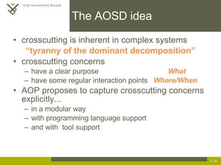 The AOSD idea crosscutting is inherent in complex systems “ tyranny of the dominant decomposition” crosscutting concerns have a clear purpose What have some regular interaction points  Where/When AOP proposes to capture crosscutting concerns explicitly... in a modular way with programming language support and with  tool support p.  