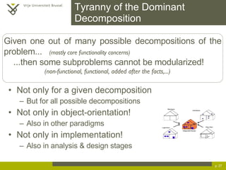 Tyranny of the Dominant Decomposition Not only for a given decomposition But for all possible decompositions Not only in object-orientation! Also in other paradigms Not only in implementation! Also in analysis & design stages p.  Given one out of many possible decompositions of the problem...  (mostly core functionality concerns) ...then some subproblems cannot be modularized! (non-functional, functional, added after the facts,...) 