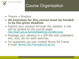 Course Organisation Theory + Practice All exercises for this course must be handed in by the given deadline   Submit your solution through the website. A link will be posted on the course page: http://ssel.vub.ac.be/ssel/teaching:courses:aosd Package your solution in a ZIP-file with subfolders ex1, ex2, etc for each exercise. For questions you can contact Bruno De Fraine E-mail:  [email_address] p.  