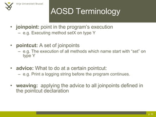 AOSD Terminology joinpoint:  point in the program’s execution e.g. Executing method setX on type Y pointcut:  A set of joinpoints e.g. The execution of all methods which name start with “set” on type Y advice:  What to do at a certain pointcut: e.g. Print a logging string before the program continues. weaving:   applying the advice to all joinpoints defined in the pointcut declaration p.  