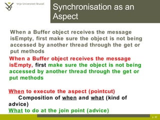 Synchronisation as an Aspect p.  When a Buffer object receives the message isEmpty,  first  make sure the object is not being accessed by another thread through the get or put methods When  to execute the aspect (pointcut) Composition of  when  and  what  (kind of advice) What  to do at the join point (advice) When a Buffer object receives the message isEmpty, first make sure the object is not being accessed by another thread through the get or put methods 