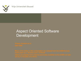 Aspect Oriented Software Development Viviane Jonckers et al. 2007-2009 Many of the slides in this presentation are adapted from the AOSD-Europe white paper by J. Brichau and T. D’Hondt Others are adapted from material previously available on the AOSD.net web site by G. Kiczales and others. 