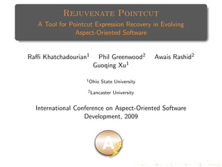 Rejuvenate Pointcut
   A Tool for Pointcut Expression Recovery in Evolving
                Aspect-Oriented Software


Raﬃ Khatchadourian1    Phil Greenwood2          Awais Rashid2
                      Guoqing Xu1

                    1 Ohio   State University
                    2 Lancaster   University


  International Conference on Aspect-Oriented Software
                   Development, 2009



                             A
 