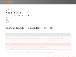 Evolution

  // . . .
  void p () {
         int d = f + 4;
  }
  // . . .

  pointcut fragile() : execution(* m*(..));


  Base-code V2
  Same pointcut selects m1() and m2() but not n() and p().

  Fragile!
  CCC applies to p() in V2 but not selected!

  How to identify such join points as code evolves?
 