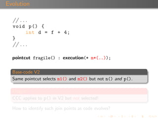 Evolution

  // . . .
  void p () {
         int d = f + 4;
  }
  // . . .

  pointcut fragile() : execution(* m*(..));


  Base-code V2
  Same pointcut selects m1() and m2() but not n() and p().

  Fragile!
  CCC applies to p() in V2 but not selected!

  How to identify such join points as code evolves?
 