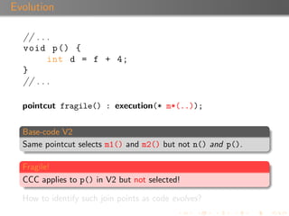 Evolution

  // . . .
  void p () {
         int d = f + 4;
  }
  // . . .

  pointcut fragile() : execution(* m*(..));


  Base-code V2
  Same pointcut selects m1() and m2() but not n() and p().

  Fragile!
  CCC applies to p() in V2 but not selected!

  How to identify such join points as code evolves?
 