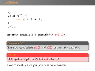 Evolution

  // . . .
  void p () {
         int d = f + 4;
  }
  // . . .

  pointcut fragile() : execution(* m*(..));


  Base-code V2
  Same pointcut selects m1() and m2() but not n() and p().

  Fragile!
  CCC applies to p() in V2 but not selected!

  How to identify such join points as code evolves?
 