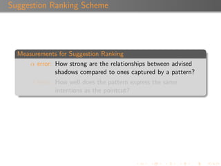 Suggestion Ranking Scheme




  Measurements for Suggestion Ranking
      α error: How strong are the relationships between advised
               shadows compared to ones captured by a pattern?
      β error: How well does the pattern express the same
               intentions as the pointcut?
 