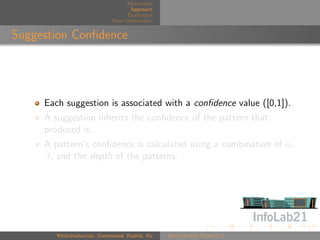 Motivation
                                    Approach
                                   Evaluation
                             More Information


Suggestion Conﬁdence




     Each suggestion is associated with a conﬁdence value ([0,1]).
     A suggestion inherits the conﬁdence of the pattern that
     produced it.
     A pattern’s conﬁdence is calculated using a combination of α,
     β, and the depth of the patterns.




        Khatchadourian, Greenwood, Rashid, Xu   Rejuvenate Pointcut
 