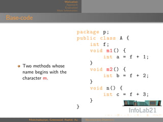 Motivation
                                   Approach
                                  Evaluation
                            More Information


Base-code

                                           package p ;
                                           public class A {
                                               int f ;
                                               void m1 () {
                                                   int a = f + 1;
                                               }
     Two methods whose
     name begins with the
                                               void m2 () {
     character m.
                                                   int b = f + 2;
                                               }
                                               void n () {
                                                   int c = f + 3;
                                               }
                                           }

       Khatchadourian, Greenwood, Rashid, Xu   Rejuvenate Pointcut
 