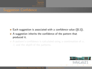 Motivation
                                    Approach
                                   Evaluation
                             More Information


Suggestion Conﬁdence




     Each suggestion is associated with a conﬁdence value ([0,1]).
     A suggestion inherits the conﬁdence of the pattern that
     produced it.
     A pattern’s conﬁdence is calculated using a combination of α,
     β, and the depth of the patterns.




        Khatchadourian, Greenwood, Rashid, Xu   Rejuvenate Pointcut
 
