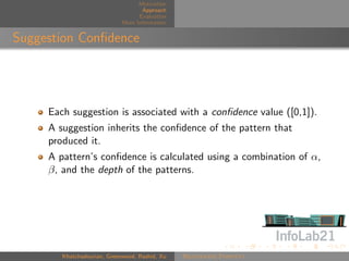 Motivation
                                    Approach
                                   Evaluation
                             More Information


Suggestion Conﬁdence




     Each suggestion is associated with a conﬁdence value ([0,1]).
     A suggestion inherits the conﬁdence of the pattern that
     produced it.
     A pattern’s conﬁdence is calculated using a combination of α,
     β, and the depth of the patterns.




        Khatchadourian, Greenwood, Rashid, Xu   Rejuvenate Pointcut
 