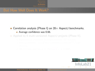 Motivation
                                    Approach
                                   Evaluation
                             More Information


But How Well Does It Work?



     Correlation analysis (Phase I) on 20+ AspectJ benchmarks.
          Average conﬁdence was 0.66.
     Applied to 4 multi-versioned AspectJ projects (Phase II).
          Rejuvenated pointcuts in major releases (26 in total).
          Able to identify 94% of new shadows introduced in later
          versions
          On average, appearing in the top 4% of results.




        Khatchadourian, Greenwood, Rashid, Xu   Rejuvenate Pointcut
 