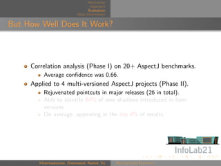 Motivation
                                    Approach
                                   Evaluation
                             More Information


But How Well Does It Work?



     Correlation analysis (Phase I) on 20+ AspectJ benchmarks.
          Average conﬁdence was 0.66.
     Applied to 4 multi-versioned AspectJ projects (Phase II).
          Rejuvenated pointcuts in major releases (26 in total).
          Able to identify 94% of new shadows introduced in later
          versions
          On average, appearing in the top 4% of results.




        Khatchadourian, Greenwood, Rashid, Xu   Rejuvenate Pointcut
 