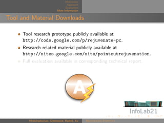 Motivation
                                    Approach
                                   Evaluation
                             More Information


Tool and Material Downloads

     Tool research prototype publicly available at
     http://code.google.com/p/rejuvenate-pc.
     Research related material publicly available at
     http://sites.google.com/site/pointcutrejuvenation.
     Full evaluation available in corresponding technical report.




        Khatchadourian, Greenwood, Rashid, Xu   Rejuvenate Pointcut
 