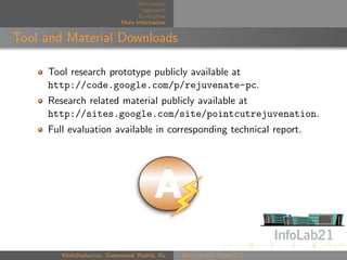 Motivation
                                    Approach
                                   Evaluation
                             More Information


Tool and Material Downloads

     Tool research prototype publicly available at
     http://code.google.com/p/rejuvenate-pc.
     Research related material publicly available at
     http://sites.google.com/site/pointcutrejuvenation.
     Full evaluation available in corresponding technical report.




        Khatchadourian, Greenwood, Rashid, Xu   Rejuvenate Pointcut
 