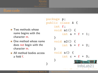 Motivation
                                   Approach
                                  Evaluation
                            More Information


Base-code

                              package p ;
                              public class A {
                                  int f ;
     Two methods whose            void m1 () {
     name begins with the             int a = f + 1;
     character m.                 }
     One method whose name        void m2 () {
     does not begin with the          int b = f + 2;
     character m.                 }
     All method bodies access     void n () {
     a ﬁeld f.                        int c = f + 3;
                                  }
                              }

       Khatchadourian, Greenwood, Rashid, Xu   Rejuvenate Pointcut
 