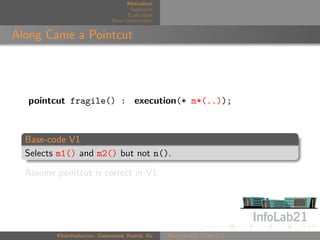 Motivation
                                     Approach
                                    Evaluation
                              More Information


Along Came a Pointcut




  pointcut fragile() : execution(* m*(..));



  Base-code V1
  Selects m1() and m2() but not n().

  Assume pointcut is correct in V1.




         Khatchadourian, Greenwood, Rashid, Xu   Rejuvenate Pointcut
 