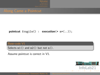 Motivation
                                     Approach
                                    Evaluation
                              More Information


Along Came a Pointcut




  pointcut fragile() : execution(* m*(..));



  Base-code V1
  Selects m1() and m2() but not n().

  Assume pointcut is correct in V1.




         Khatchadourian, Greenwood, Rashid, Xu   Rejuvenate Pointcut
 