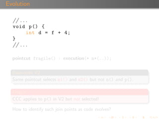 Evolution

  // . . .
  void p () {
         int d = f + 4;
  }
  // . . .

  pointcut fragile() : execution(* m*(..));


  Base-code V2
  Same pointcut selects m1() and m2() but not n() and p().

  Fragile!
  CCC applies to p() in V2 but not selected!

  How to identify such join points as code evolves?
 