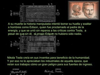 Nikola Tesla creía en sus inventos para beneficio de la humanidad.
Y por eso no lo apreciaban los industriales de aquella época, que
veían sus trabajos cómo un gran peligro para sus fuentes de ingreso.
A su muerte la historia manipulada intentó borrar su huella y exaltar
a hombres como Edison, quien fue proclamado el padre de la
energía, y que se unió sin reparos a las críticas contra Tesla, a
pesar de que sin él, el propio Edison no hubiera sido nadie.
 