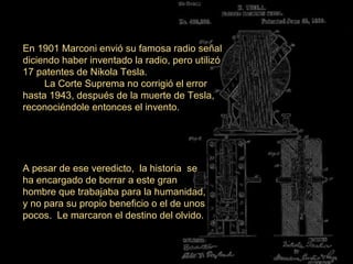 En 1901 Marconi envió su famosa radio señal
diciendo haber inventado la radio, pero utilizó
17 patentes de Nikola Tesla.
La Corte Suprema no corrigió el error
hasta 1943, después de la muerte de Tesla,
reconociéndole entonces el invento.
A pesar de ese veredicto, la historia se
ha encargado de borrar a este gran
hombre que trabajaba para la humanidad,
y no para su propio beneficio o el de unos
pocos. Le marcaron el destino del olvido.
 