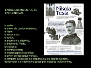 ENTRE SUS INVENTOS SE
ENCUENTRAN:
la radio,
el motor de corriente alterna,
el láser
la resonancia,
el radar,
el submarino eléctrico,
la bobina de Tesla,
los rayos x
el control remoto
el microscopio electrónico,
el avión de despegue vertical,
transmisión de video e imágenes por métodos inalámbricos,
la lámpara de pastilla de carbono (luz de alta frecuencia),
 