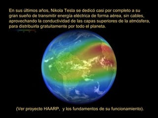 En sus últimos años, Nikola Tesla se dedicó casi por completo a su
gran sueño de transmitir energía eléctrica de forma aérea, sin cables,
aprovechando la conductividad de las capas superiores de la atmósfera,
para distribuirla gratuitamente por todo el planeta.
(Ver proyecto HAARP, y los fundamentos de su funcionamiento).
 