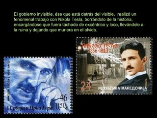 El gobierno invisible, ése que está detrás del visible, realizó un
fenomenal trabajo con Nikola Tesla, borrándolo de la historia,
encargándose que fuera tachado de excéntrico y loco, llevándole a
la ruina y dejando que muriera en el olvido.
 