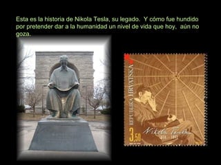 Esta es la historia de Nikola Tesla, su legado. Y cómo fue hundido
por pretender dar a la humanidad un nivel de vida que hoy, aún no
goza.
 