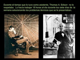 Durante el tiempo que lo tuvo como asistente, Thomas A. Edison no lo
respetaba. Lo hacía trabajar 18 horas al día durante los siete días de la
semana solucionando los problemas técnicos que se le presentaban.
 