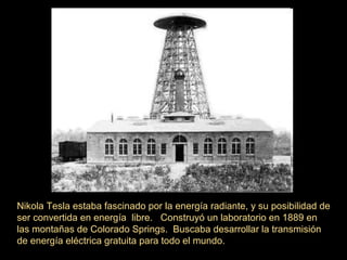 Nikola Tesla estaba fascinado por la energía radiante, y su posibilidad de
ser convertida en energía libre. Construyó un laboratorio en 1889 en
las montañas de Colorado Springs. Buscaba desarrollar la transmisión
de energía eléctrica gratuita para todo el mundo.
 