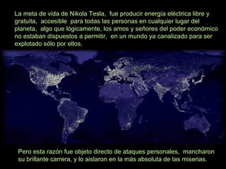 La meta de vida de Nikola Tesla, fue producir energía eléctrica libre y
gratuita, accesible para todas las personas en cualquier lugar del
planeta, algo que lógicamente, los amos y señores del poder económico
no estaban dispuestos a permitir, en un mundo ya canalizado para ser
explotado sólo por ellos.
Pero esta razón fue objeto directo de ataques personales, mancharon
su brillante carrera, y lo aislaron en la más absoluta de las miserias.
 