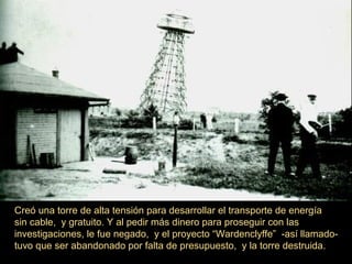 Creó una torre de alta tensión para desarrollar el transporte de energía
sin cable, y gratuito. Y al pedir más dinero para proseguir con las
investigaciones, le fue negado, y el proyecto “Wardenclyffe” -así llamado-
tuvo que ser abandonado por falta de presupuesto, y la torre destruida.
 