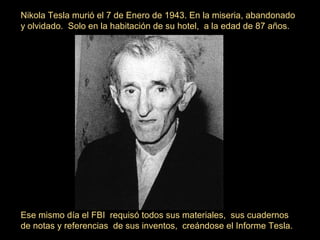 Nikola Tesla murió el 7 de Enero de 1943. En la miseria, abandonado
y olvidado. Solo en la habitación de su hotel, a la edad de 87 años.
Ese mismo día el FBI requisó todos sus materiales, sus cuadernos
de notas y referencias de sus inventos, creándose el Informe Tesla.
 