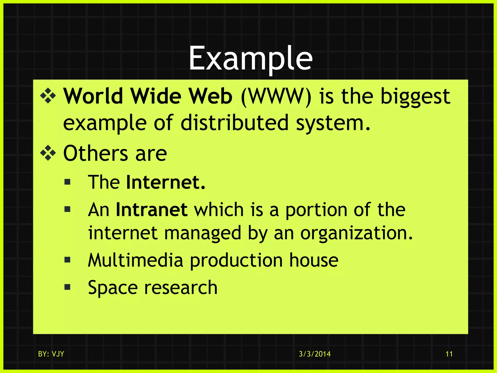 Example
 World Wide Web (WWW) is the biggest
example of distributed system.
 Others are
 The Internet.
 An Intranet which is a portion of the
internet managed by an organization.
 Multimedia production house
 Space research

BY: VJY

3/3/2014

11

 