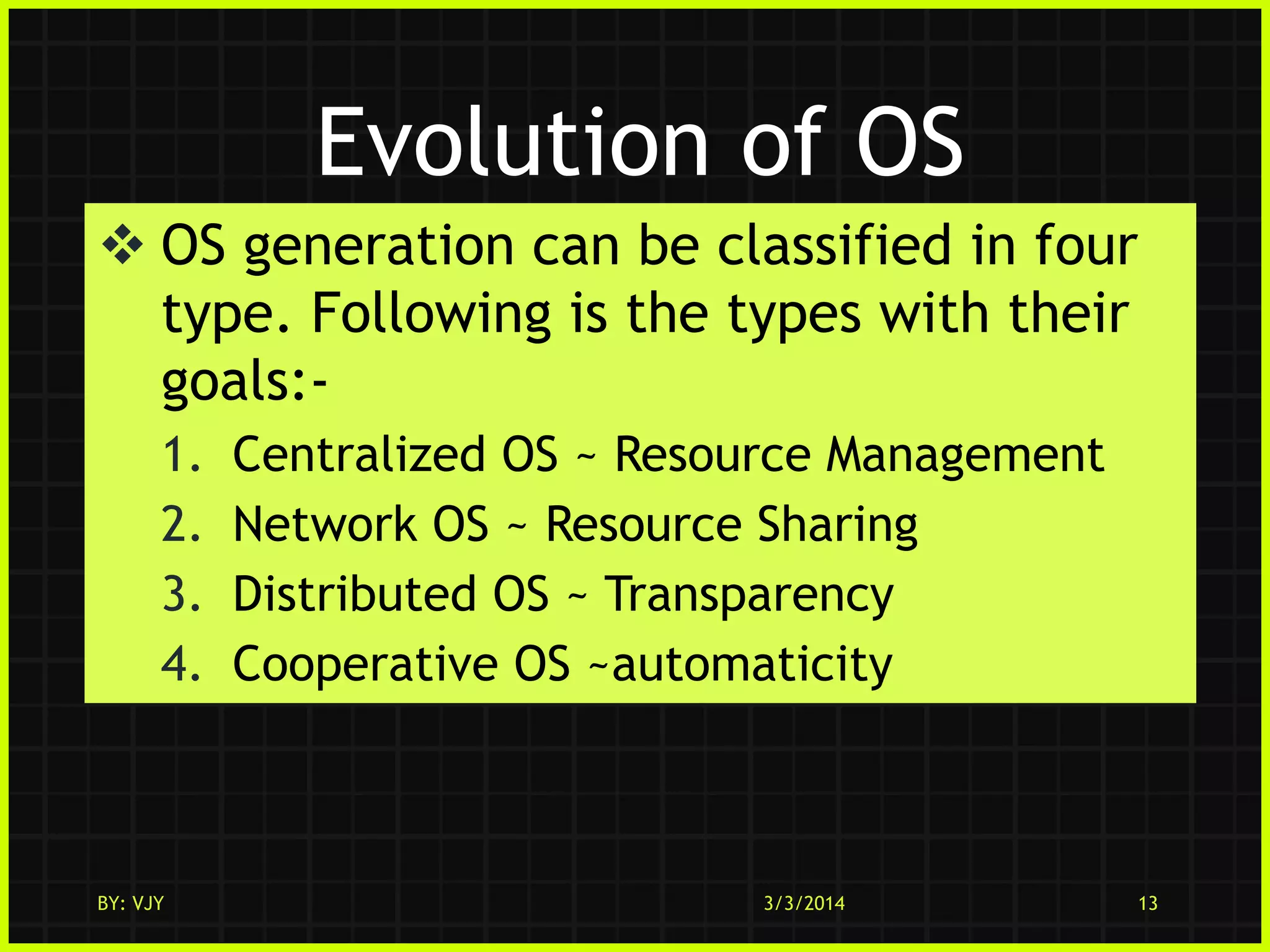 Evolution of OS
 OS generation can be classified in four
type. Following is the types with their
goals:1.
2.
3.
4.

BY: VJY

Centralized OS ~ Resource Management
Network OS ~ Resource Sharing
Distributed OS ~ Transparency
Cooperative OS ~automaticity

3/3/2014

13

 