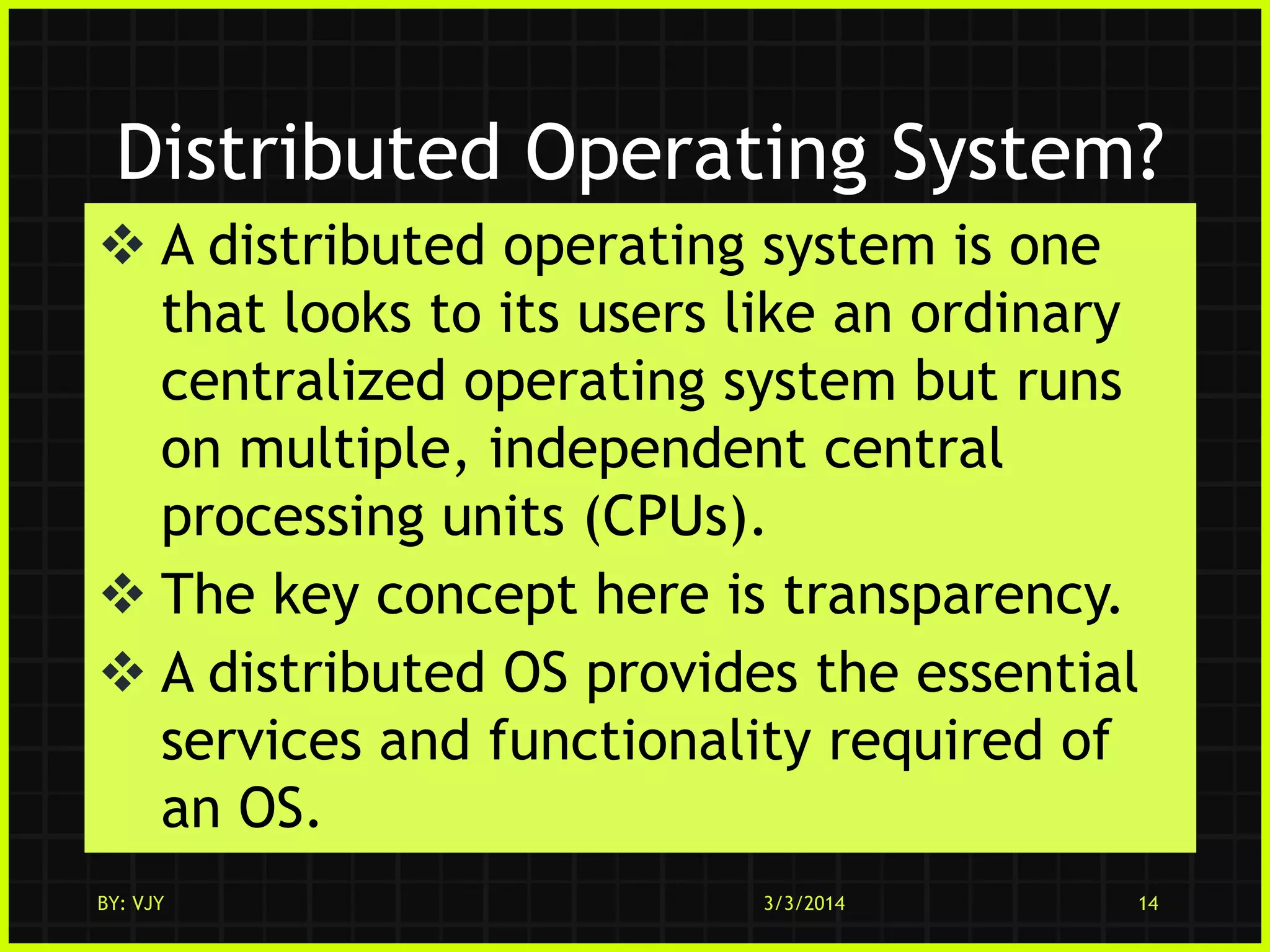Distributed Operating System?
 A distributed operating system is one
that looks to its users like an ordinary
centralized operating system but runs
on multiple, independent central
processing units (CPUs).
 The key concept here is transparency.
 A distributed OS provides the essential
services and functionality required of
an OS.
BY: VJY

3/3/2014

14

 