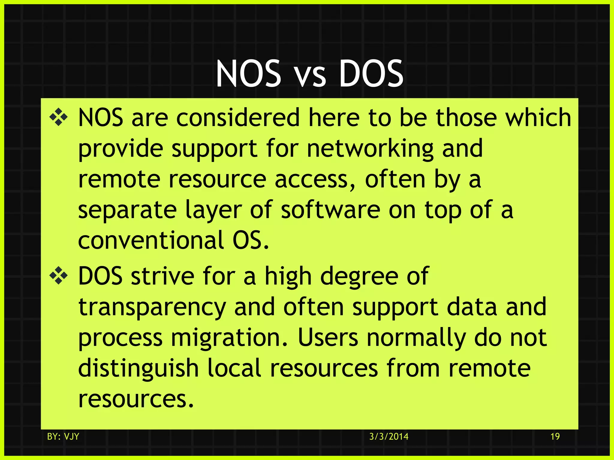 NOS vs DOS
 NOS are considered here to be those which
provide support for networking and
remote resource access, often by a
separate layer of software on top of a
conventional OS.
 DOS strive for a high degree of
transparency and often support data and
process migration. Users normally do not
distinguish local resources from remote
resources.
BY: VJY

3/3/2014

19

 