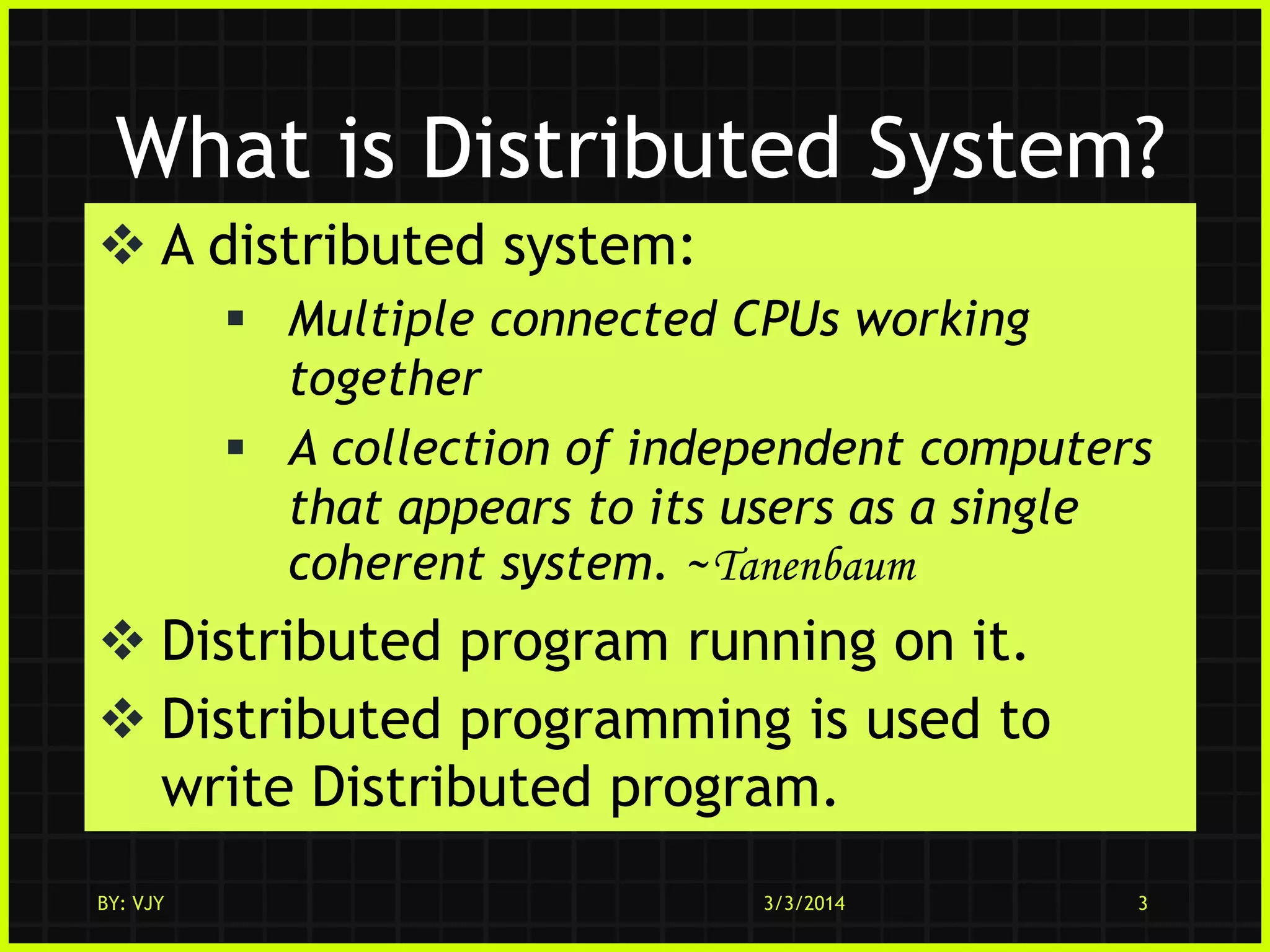 What is Distributed System?
 A distributed system:
 Multiple connected CPUs working
together
 A collection of independent computers
that appears to its users as a single
coherent system. ~Tanenbaum

 Distributed program running on it.
 Distributed programming is used to
write Distributed program.
BY: VJY

3/3/2014

3

 
