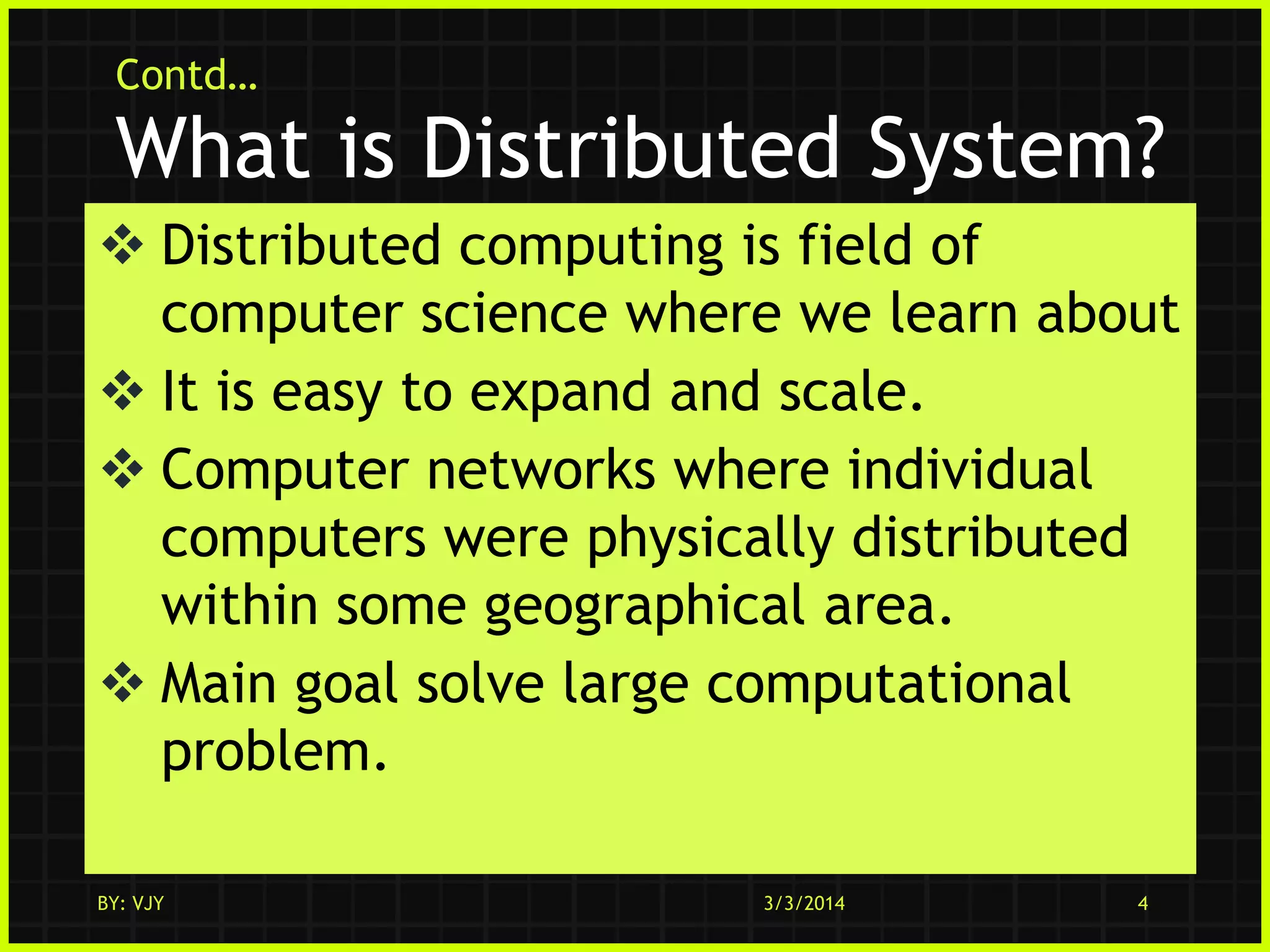 Contd…

What is Distributed System?
 Distributed computing is field of
computer science where we learn about
 It is easy to expand and scale.
 Computer networks where individual
computers were physically distributed
within some geographical area.
 Main goal solve large computational
problem.
BY: VJY

3/3/2014

4

 