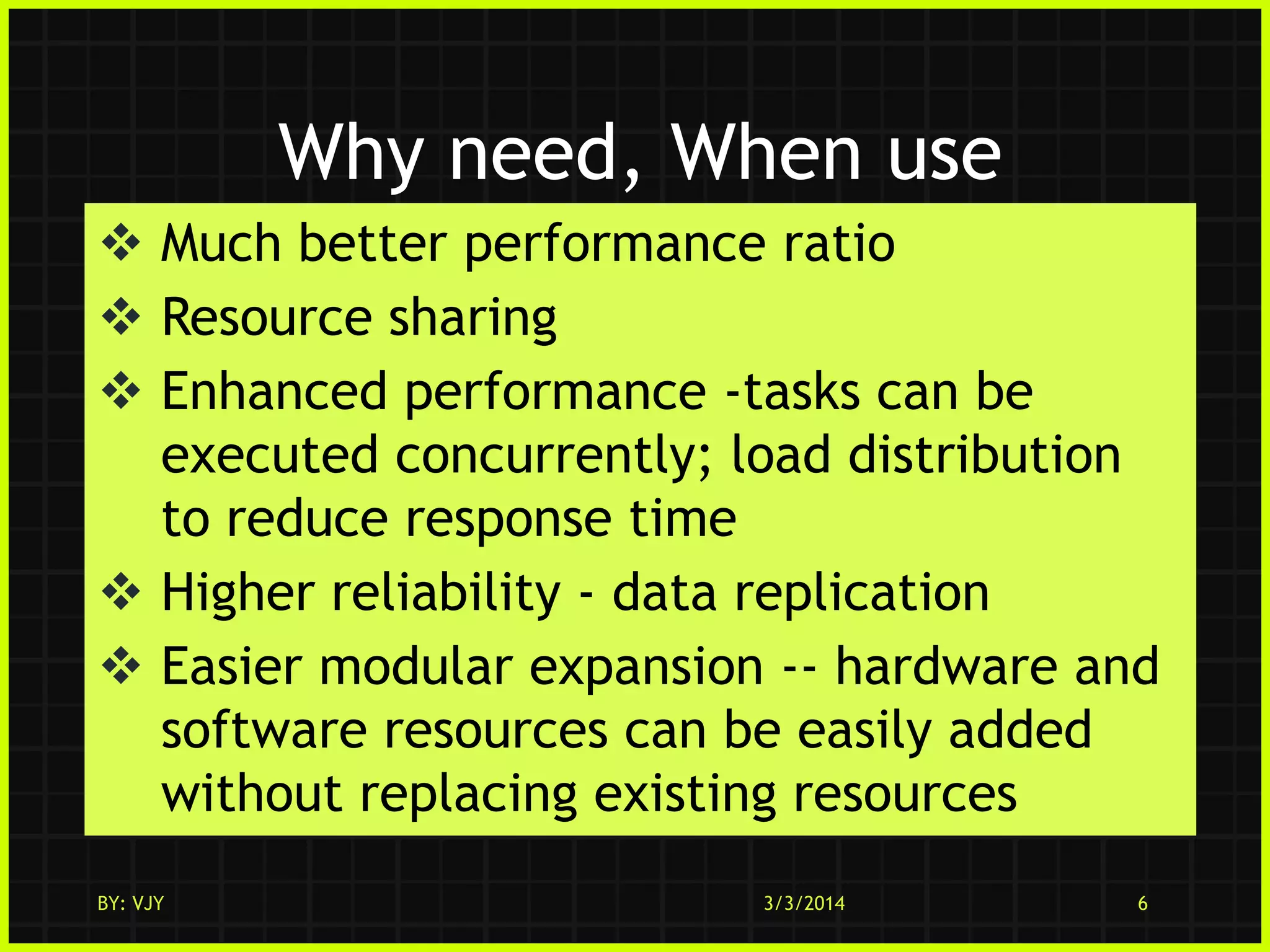 Why need, When use
 Much better performance ratio
 Resource sharing
 Enhanced performance -tasks can be
executed concurrently; load distribution
to reduce response time
 Higher reliability - data replication
 Easier modular expansion -- hardware and
software resources can be easily added
without replacing existing resources
BY: VJY

3/3/2014

6

 