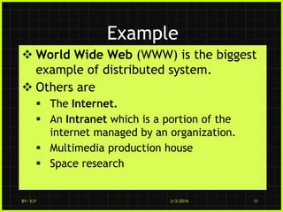 Example
 World Wide Web (WWW) is the biggest
example of distributed system.
 Others are
 The Internet.
 An Intranet which is a portion of the
internet managed by an organization.
 Multimedia production house
 Space research

BY: VJY

3/3/2014

11

 