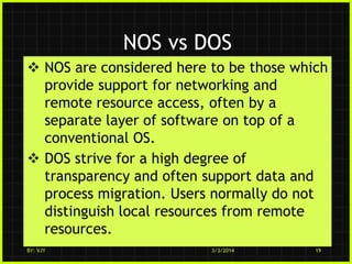 NOS vs DOS
 NOS are considered here to be those which
provide support for networking and
remote resource access, often by a
separate layer of software on top of a
conventional OS.
 DOS strive for a high degree of
transparency and often support data and
process migration. Users normally do not
distinguish local resources from remote
resources.
BY: VJY

3/3/2014

19

 
