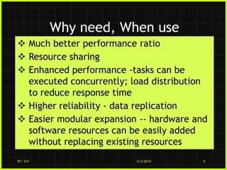 Why need, When use
 Much better performance ratio
 Resource sharing
 Enhanced performance -tasks can be
executed concurrently; load distribution
to reduce response time
 Higher reliability - data replication
 Easier modular expansion -- hardware and
software resources can be easily added
without replacing existing resources
BY: VJY

3/3/2014

6

 