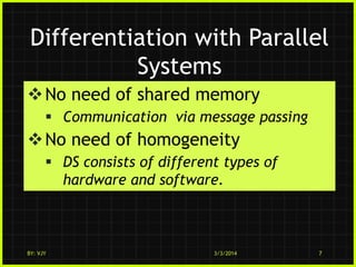 Differentiation with Parallel
Systems
 No need of shared memory
 Communication via message passing

 No need of homogeneity
 DS consists of different types of
hardware and software.

BY: VJY

3/3/2014

7

 