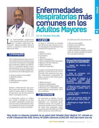 11By Comfort Adult Day Care CenterAÑOS DORADOS MAGAZINE
Salud
L
as enfermedades respiratorias
son comunes durante los meses
fríos y pueden enfermarlo se-
riamente. Algunas pueden causar la
muerte a ancianos y niños. He aquí
algunas de ellas:
Una enfermedad que hace que la
mucosidad tape los conductos que
van hacia los pulmones haciendo
que la persona respire con dificul-
tad. La “bronquitis aguda” ocurre
generalmente con un resfrío gra-
ve u otra enfermedad respiratoria.
Los síntomas de la Bronquitis son:
•  Tos que produce mucosidad
•  Dolor de cabeza
•  Fiebre
•  Dificultad para respirar
•  Escalofríos.
Existen medicamentos que pue-
den hacer que alguien con bron-
quitis se sienta mejor. La bronqui-
tis que dura más de tres meses se
llama “bronquitis crónica”.
La bronquitis crónica se origina
por fumar o trabajar en un área
conpolvo industrial.Lamejorma-
nera de tratar la bronquitis cróni-
ca es dejando de fumar y evitando
la exposición al polvo industrial.
La gripe o “influenza” es causada
por gérmenes que infectan la na-
riz,lagargantaylospulmones.Los
síntomas de la gripe son:
•  Fiebre,
•  Dolor de cabeza
•  Cansancio
•  Tos seca
•  Dolor de garganta
•  Narizcongestionadaoquegotea,
•  Náusea, vómito o diarrea
•  Dolor muscular
•  Dolores corporales
La gripe se transmite de persona a
persona a través de la tos y el es-
tornudo. Hay personas que pue-
den enfermarse gravemente de
gripe e incluso morir. Estas perso-
nas incluyen:
•  Niños de meses
•  Mujeres embarazadas,
•  Personas de 50 años o más,
• Personas con VIH/SIDA, asma,
enfermedades pulmonares, rena-
les o cardíacas.
La neumonía es similar a la gri-
pe, pero es una infección de los
pulmones. La neumonía gene-
ralmente ocurre con la gripe. La
neumonía puede causar la muerte
de niños muy pequeños, ancia-
nos, personas infectadas por VIH/
SIDA y personas muy enfermas.
Los síntomas de la neumonía son:
•  Tos con mucosidad
•  Fiebre con escalofríos
•  Dolor de pecho
•  Dificultad para respirar
• Otros síntomas pueden incluir
dolor de cabeza, pérdida del apeti-
to y cansancio extremo.
Paraevitarlabronquitis;
la gripe y la neumonía...
• Lávese las manos con
frecuencia
• Vacúnese
• Evite el contacto con
personas con gripe
• No vaya al trabajo o a
la escuela cuando esté
enfermo para evitar
transmitir las enfermedades
• Cubra su nariz y boca con
un pañuelo cuando tosa o
estornude
• Coma frutas y verduras y
descanse bien
• Lave sus manos antes de
tocar sus ojos, nariz y boca
• Mantenga su hogar libre de
polvo.
Para recibir un chequeo completo de su salud visite Salvador Perez Medical, P.C. ubicado en
el 100-5 Roosevelt Ave #201, Corona, NY11368 o llámenos al (347) 201-4567 para hacer una cita
La bronquitis
La gripe
La neumonía
Por: Dr. Salvador Pérez,MD
 